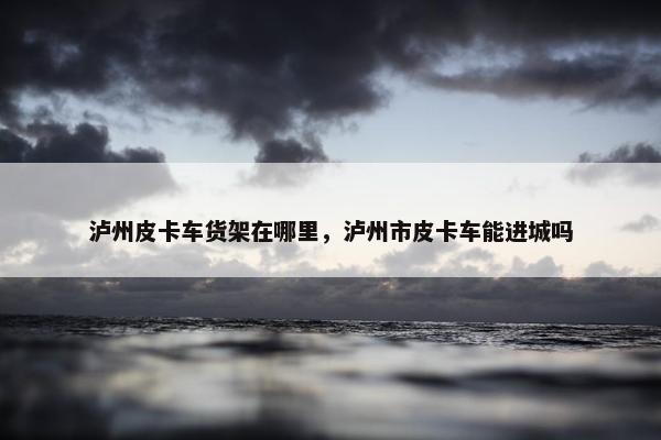 泸州皮卡车货架在哪里，泸州市皮卡车能进城吗