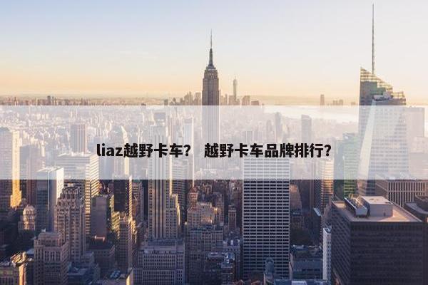 liaz越野卡车？ 越野卡车品牌排行？