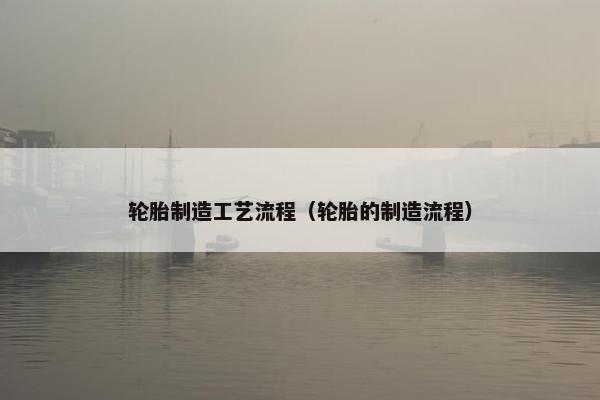 轮胎制造工艺流程（轮胎的制造流程）