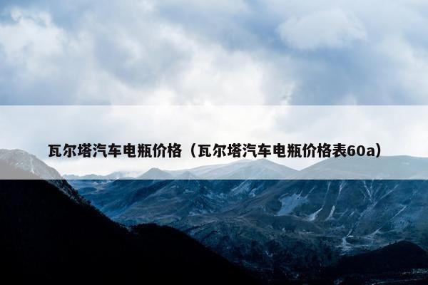 瓦尔塔汽车电瓶价格（瓦尔塔汽车电瓶价格表60a）