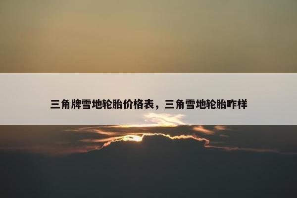三角牌雪地轮胎价格表，三角雪地轮胎咋样