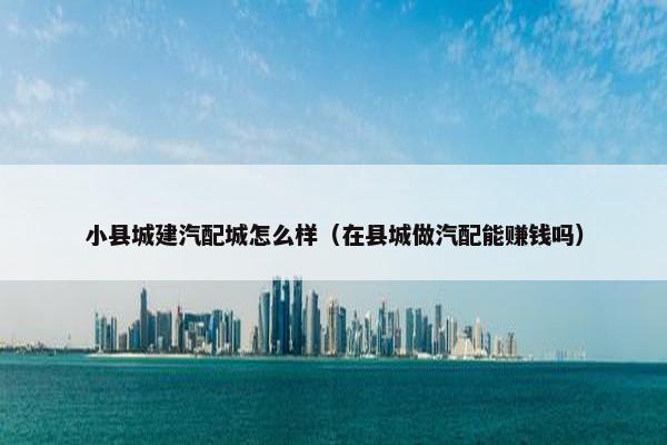 小县城建汽配城怎么样（在县城做汽配能赚钱吗）
