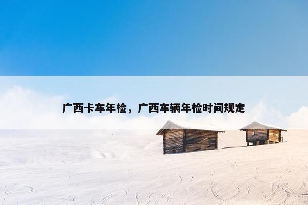 广西卡车年检，广西车辆年检时间规定