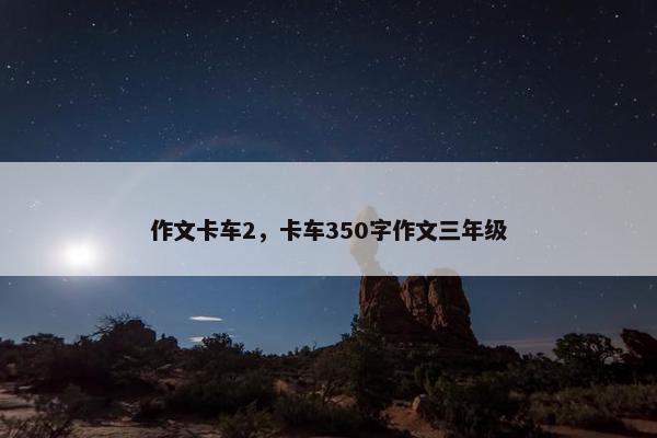 作文卡车2，卡车350字作文三年级