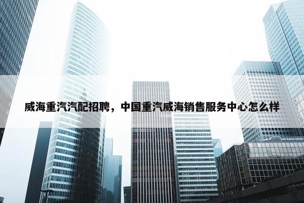 威海重汽汽配招聘，中国重汽威海销售服务中心怎么样