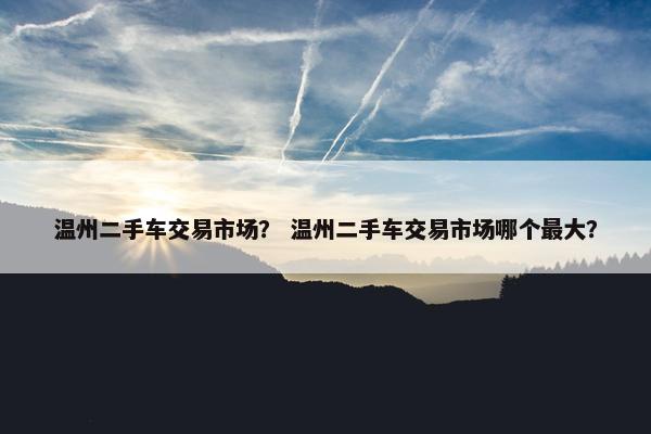 温州二手车交易市场？ 温州二手车交易市场哪个最大？