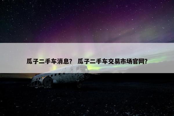 瓜子二手车消息？ 瓜子二手车交易市场官网？