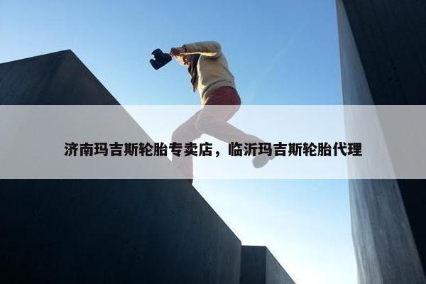 济南玛吉斯轮胎专卖店，临沂玛吉斯轮胎代理