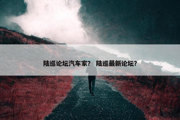 陆巡论坛汽车家？ 陆巡最新论坛？