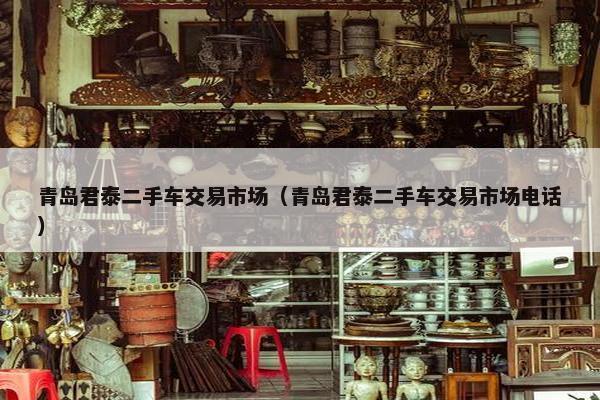 青岛君泰二手车交易市场（青岛君泰二手车交易市场电话）