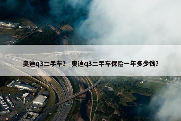 奥迪q3二手车？ 奥迪q3二手车保险一年多少钱？