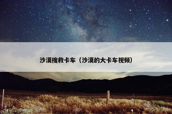 沙漠搜救卡车（沙漠的大卡车视频）