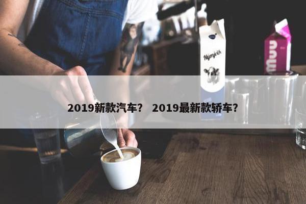 2019新款汽车？ 2019最新款轿车？