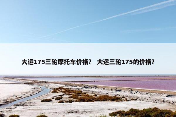 大运175三轮摩托车价格？ 大运三轮175的价格？