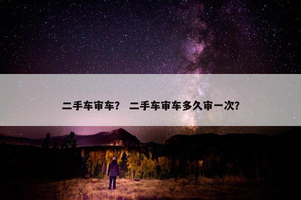 二手车审车？ 二手车审车多久审一次？