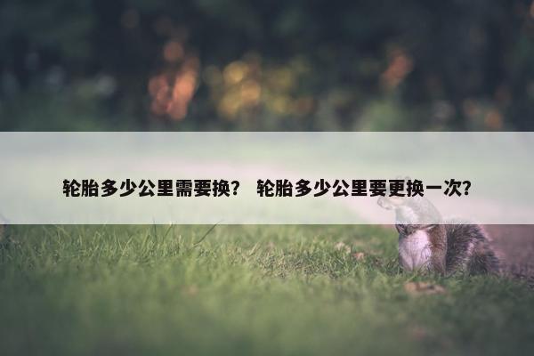 轮胎多少公里需要换？ 轮胎多少公里要更换一次？