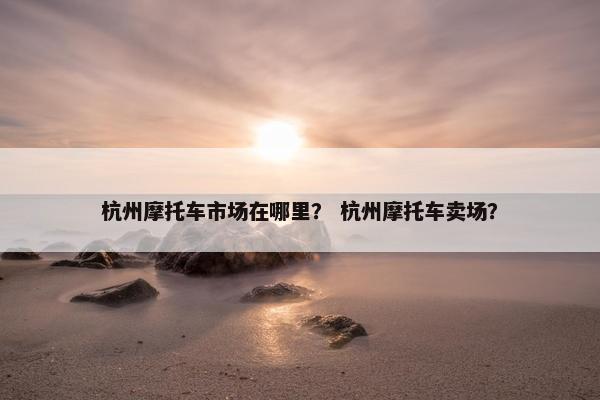 杭州摩托车市场在哪里？ 杭州摩托车卖场？