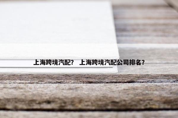上海跨境汽配？ 上海跨境汽配公司排名？