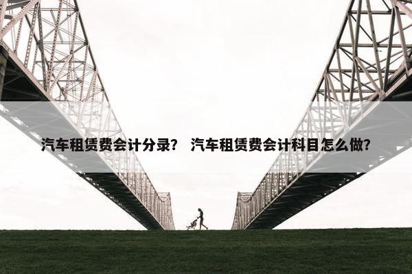 汽车租赁费会计分录？ 汽车租赁费会计科目怎么做？