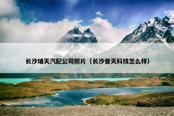 长沙埔天汽配公司照片（长沙普天科技怎么样）