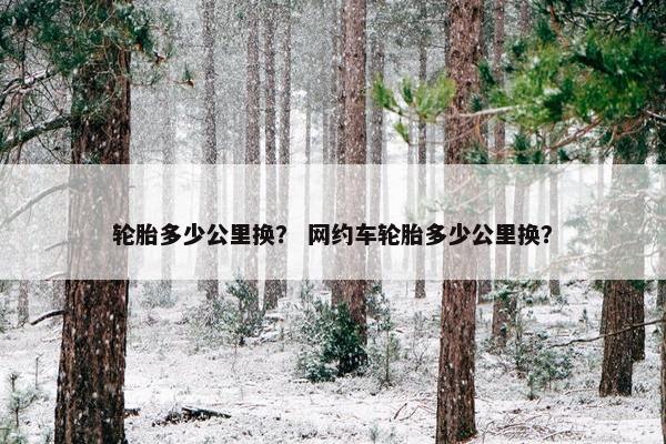 轮胎多少公里换？ 网约车轮胎多少公里换？