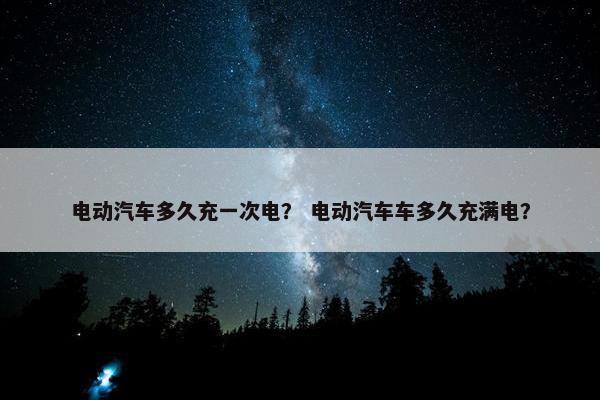 电动汽车多久充一次电？ 电动汽车车多久充满电？