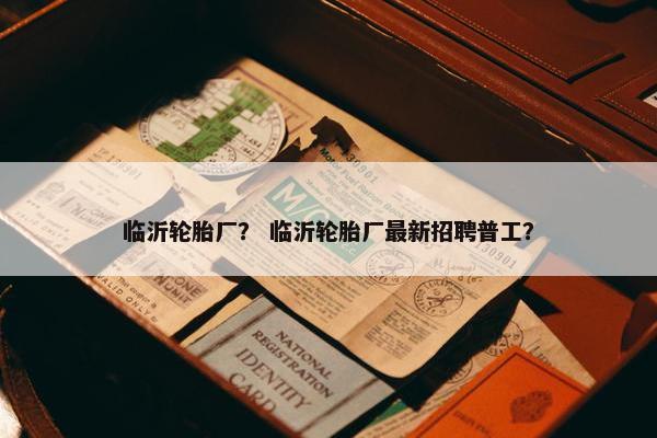 临沂轮胎厂？ 临沂轮胎厂最新招聘普工？