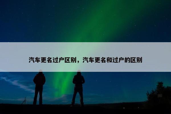 汽车更名过户区别，汽车更名和过户的区别