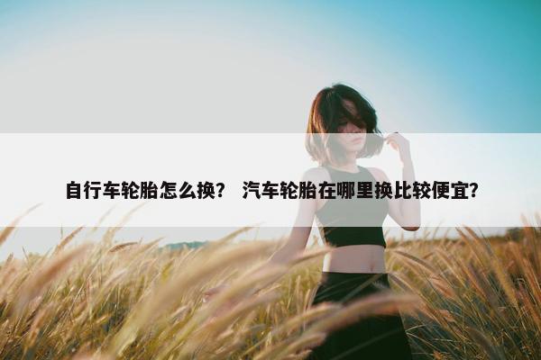 自行车轮胎怎么换？ 汽车轮胎在哪里换比较便宜？