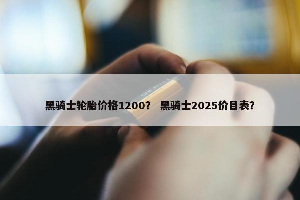 黑骑士轮胎价格1200？ 黑骑士2025价目表？