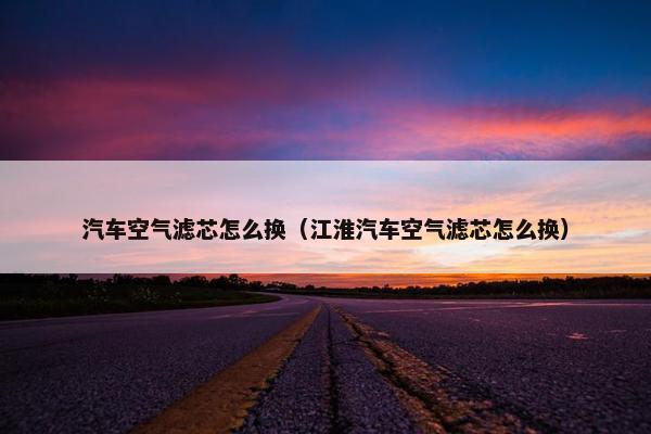 汽车空气滤芯怎么换（江淮汽车空气滤芯怎么换）