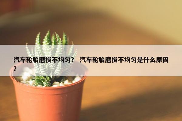 汽车轮胎磨损不均匀？ 汽车轮胎磨损不均匀是什么原因？