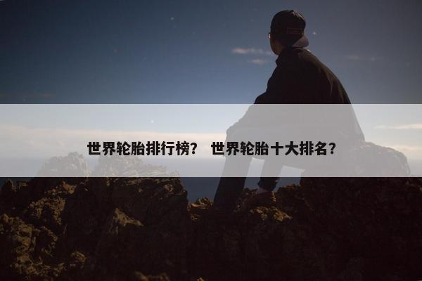 世界轮胎排行榜？ 世界轮胎十大排名？