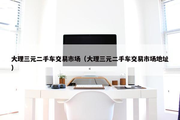大理三元二手车交易市场（大理三元二手车交易市场地址）