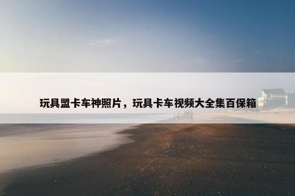 玩具盟卡车神照片，玩具卡车视频大全集百保箱