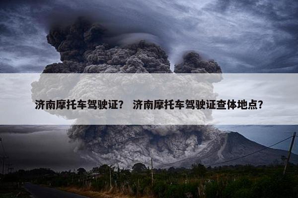 济南摩托车驾驶证？ 济南摩托车驾驶证查体地点？