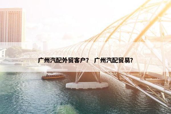 广州汽配外贸客户？ 广州汽配贸易？