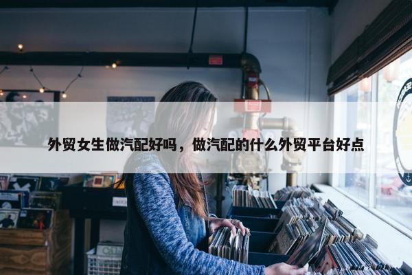 外贸女生做汽配好吗，做汽配的什么外贸平台好点