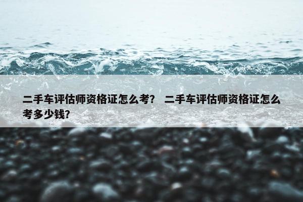 二手车评估师资格证怎么考？ 二手车评估师资格证怎么考多少钱？