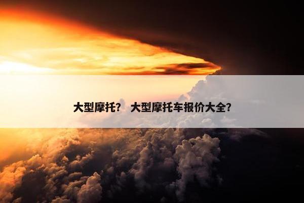 大型摩托？ 大型摩托车报价大全？