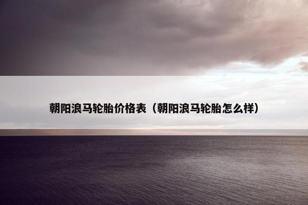 朝阳浪马轮胎价格表（朝阳浪马轮胎怎么样）