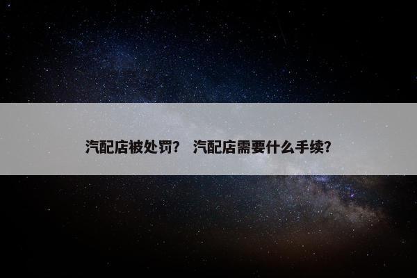 汽配店被处罚？ 汽配店需要什么手续？