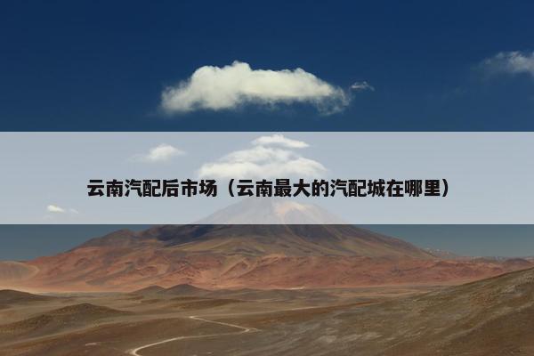 云南汽配后市场（云南最大的汽配城在哪里）