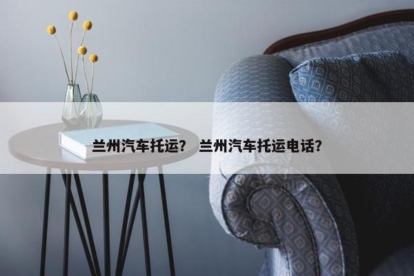兰州汽车托运？ 兰州汽车托运电话？