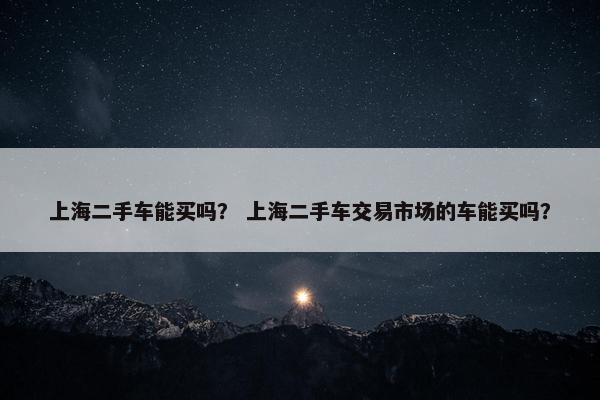 上海二手车能买吗？ 上海二手车交易市场的车能买吗？