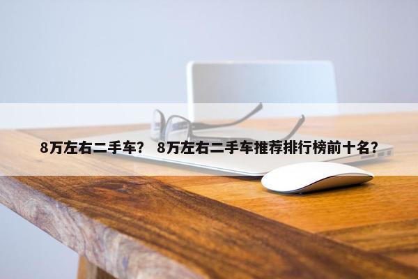 8万左右二手车？ 8万左右二手车推荐排行榜前十名？