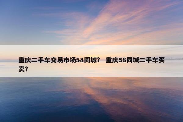 重庆二手车交易市场58同城？ 重庆58同城二手车买卖？