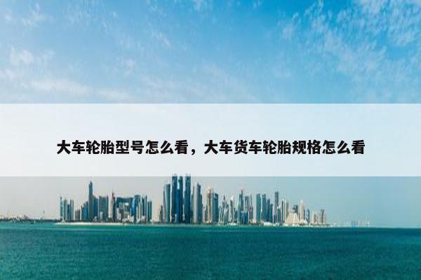 大车轮胎型号怎么看，大车货车轮胎规格怎么看