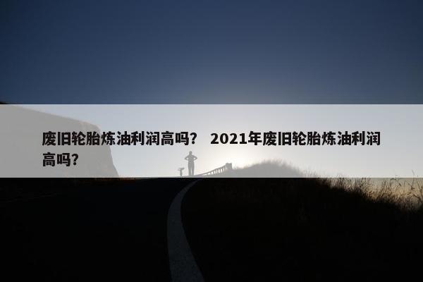 废旧轮胎炼油利润高吗？ 2021年废旧轮胎炼油利润高吗？
