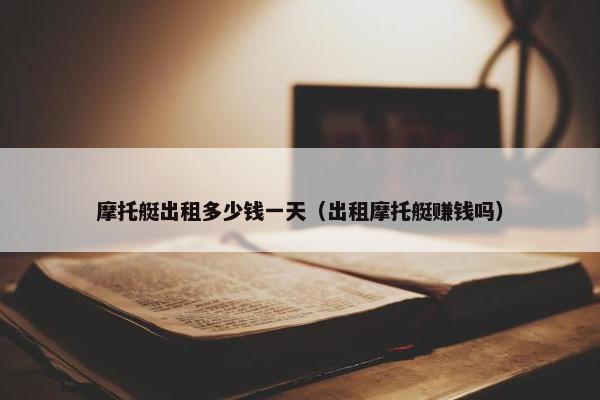 摩托艇出租多少钱一天（出租摩托艇赚钱吗）